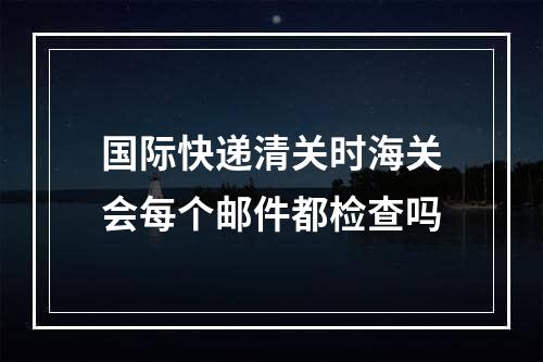 国际快递清关时海关会每个邮件都检查吗