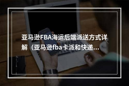 亚马逊FBA海运后端派送方式详解（亚马逊fba卡派和快递派送有哪些不同）