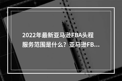 2022年最新亚马逊FBA头程服务范围是什么？亚马逊FBA头程费用如何计算？