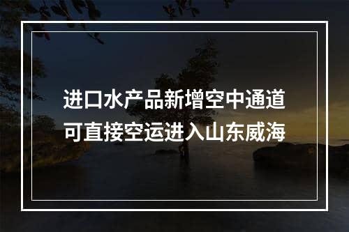 进口水产品新增空中通道可直接空运进入山东威海