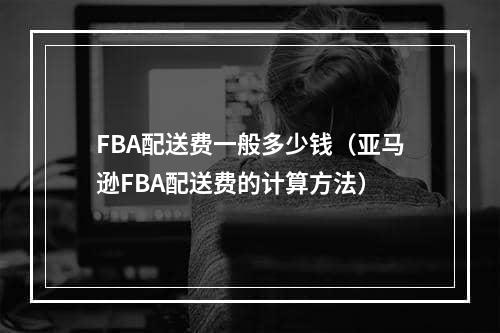 FBA配送费一般多少钱（亚马逊FBA配送费的计算方法）