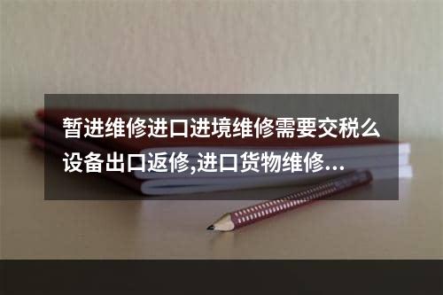 暂进维修进口进境维修需要交税么设备出口返修,进口货物维修费用如何交税