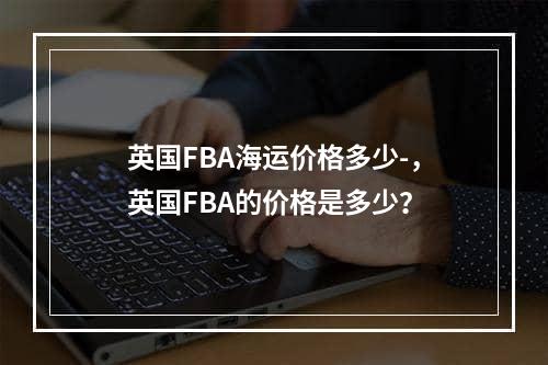 英国FBA海运价格多少-，英国FBA的价格是多少？