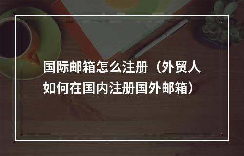 国际邮箱怎么注册（外贸人如何在国内注册国外邮箱）