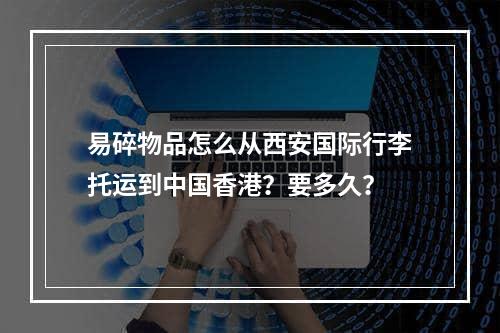 易碎物品怎么从西安国际行李托运到中国香港？要多久？