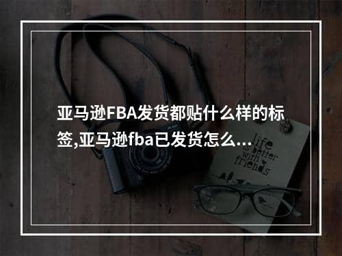 亚马逊FBA发货都贴什么样的标签,亚马逊fba已发货怎么修改承运人