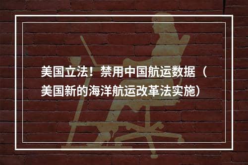 美国立法！禁用中国航运数据（美国新的海洋航运改革法实施）