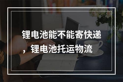 锂电池能不能寄快递，锂电池托运物流