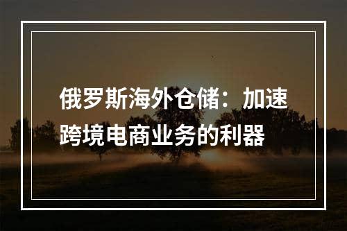 俄罗斯海外仓储：加速跨境电商业务的利器