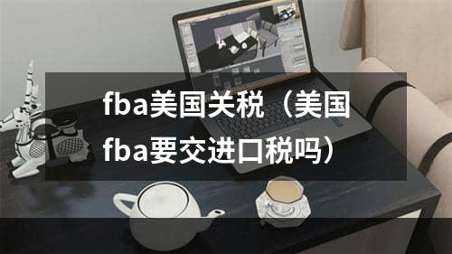 fba美国关税（美国fba要交进口税吗）