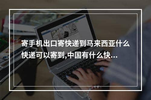 寄手机出口寄快递到马来西亚什么快递可以寄到,中国有什么快递可以寄到马来西亚