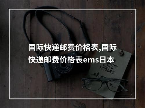 国际快递邮费价格表,国际快递邮费价格表ems日本