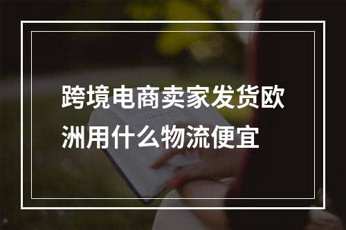 跨境电商卖家发货欧洲用什么物流便宜