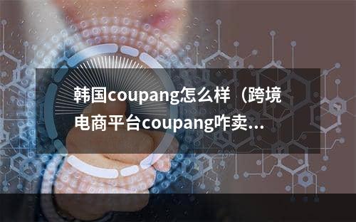 韩国coupang怎么样（跨境电商平台coupang咋卖）