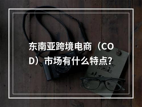 东南亚跨境电商（COD）市场有什么特点？