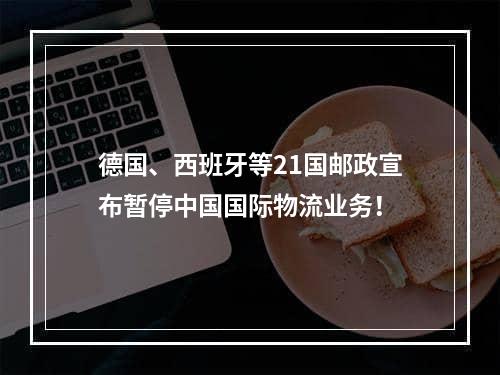 德国、西班牙等21国邮政宣布暂停中国国际物流业务！