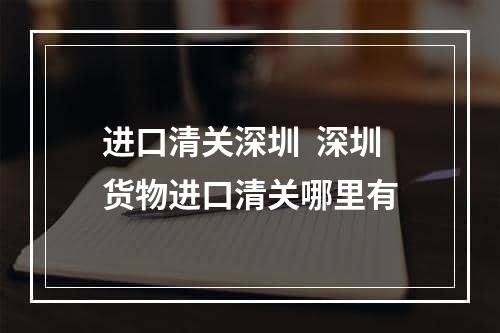 进口清关深圳  深圳货物进口清关哪里有