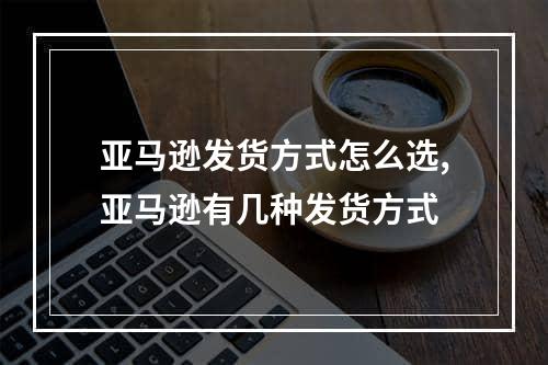 亚马逊发货方式怎么选,亚马逊有几种发货方式