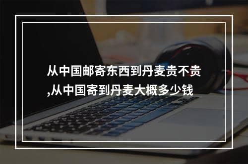 从中国邮寄东西到丹麦贵不贵,从中国寄到丹麦大概多少钱