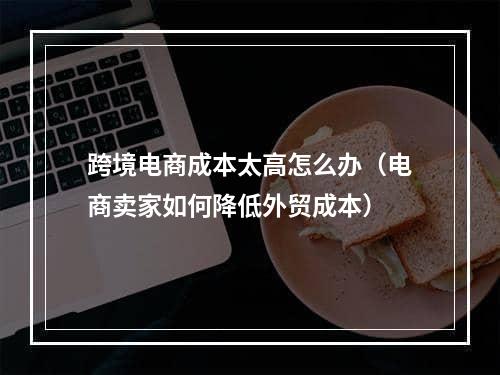 跨境电商成本太高怎么办（电商卖家如何降低外贸成本）