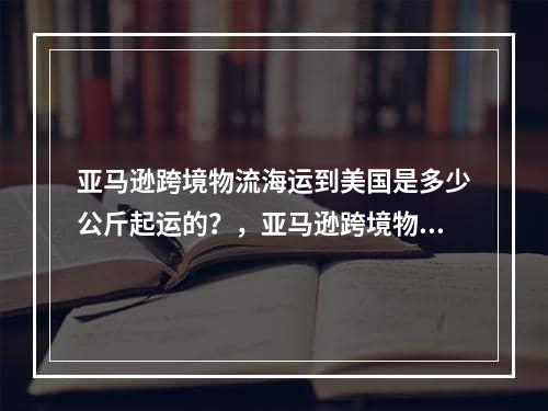 亚马逊跨境物流海运到美国是多少公斤起运的？，亚马逊跨境物流有多少公斤？