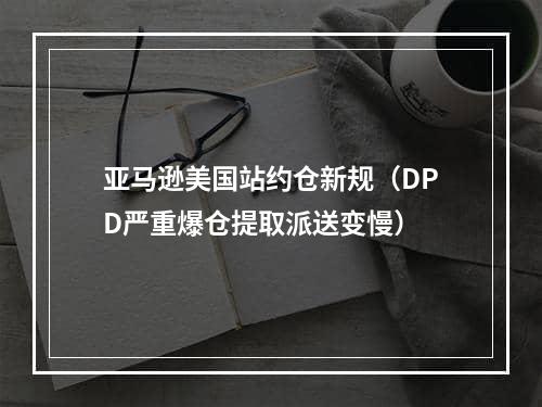 亚马逊美国站约仓新规（DPD严重爆仓提取派送变慢）