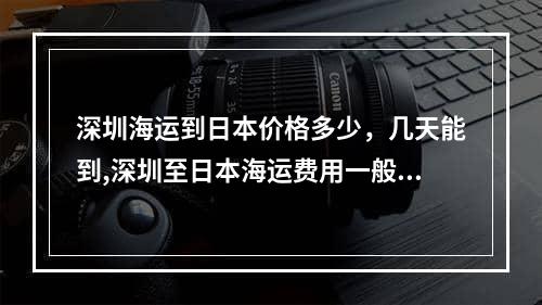 深圳海运到日本价格多少，几天能到,深圳至日本海运费用一般多少