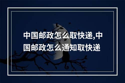 中国邮政怎么取快递,中国邮政怎么通知取快递