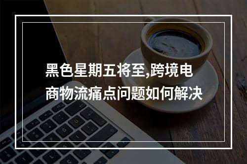 黑色星期五将至,跨境电商物流痛点问题如何解决