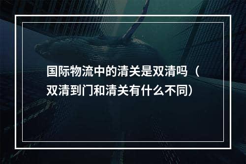 国际物流中的清关是双清吗（双清到门和清关有什么不同）