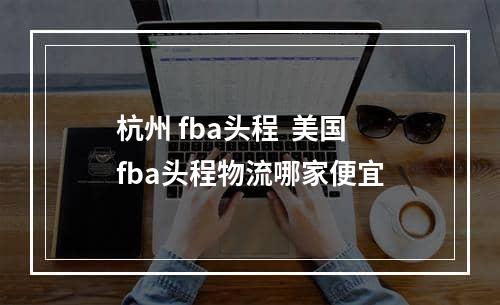 杭州 fba头程  美国fba头程物流哪家便宜