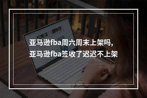 亚马逊fba周六周末上架吗,亚马逊fba签收了迟迟不上架