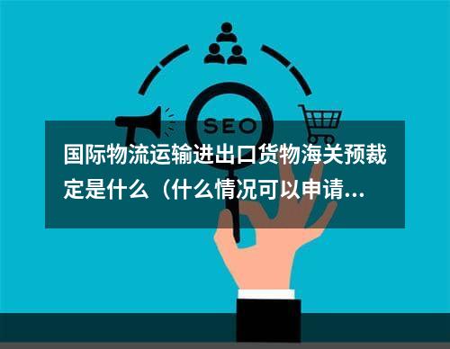 国际物流运输进出口货物海关预裁定是什么（什么情况可以申请预裁定）