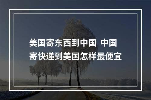 美国寄东西到中国  中国寄快递到美国怎样最便宜