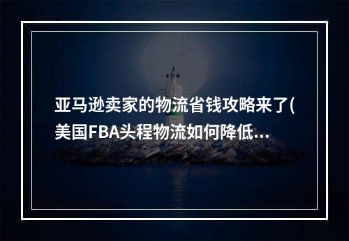 亚马逊卖家的物流省钱攻略来了(美国FBA头程物流如何降低成本)