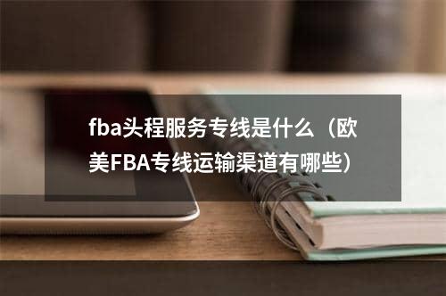 fba头程服务专线是什么（欧美FBA专线运输渠道有哪些）