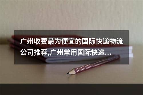 广州收费最为便宜的国际快递物流公司推荐,广州常用国际快递哪家实惠