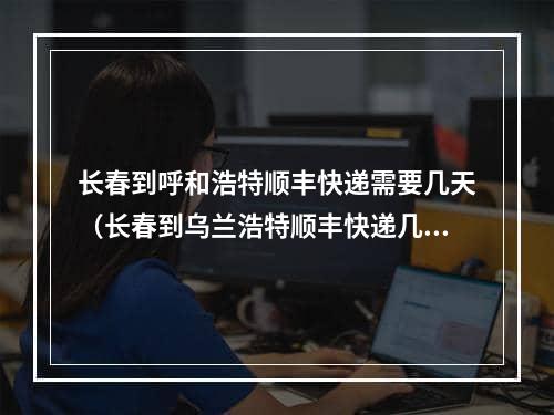 长春到呼和浩特顺丰快递需要几天（长春到乌兰浩特顺丰快递几天）