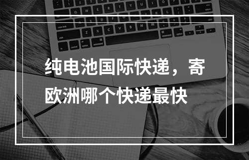 纯电池国际快递，寄欧洲哪个快递最快