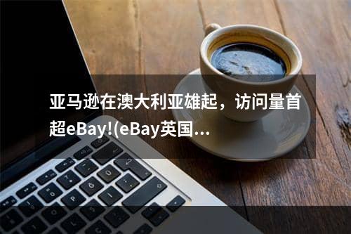 亚马逊在澳大利亚雄起，访问量首超eBay!(eBay英国站将上涨这些产品费用)