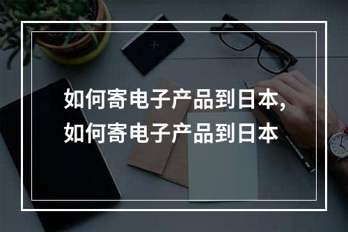 如何寄电子产品到日本,如何寄电子产品到日本