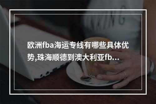 欧洲fba海运专线有哪些具体优势,珠海顺德到澳大利亚fba专线海运