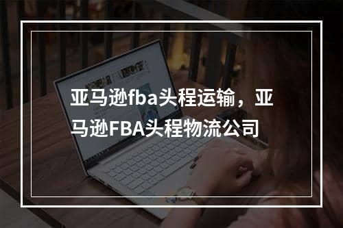 亚马逊fba头程运输，亚马逊FBA头程物流公司