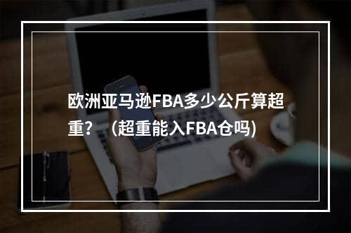 欧洲亚马逊FBA多少公斤算超重？（超重能入FBA仓吗)