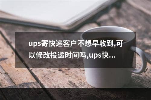 ups寄快递客户不想早收到,可以修改投递时间吗,ups快递地址修改后重新配送吗