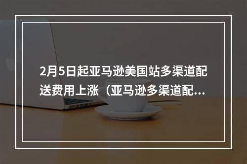 2月5日起亚马逊美国站多渠道配送费用上涨（亚马逊多渠道配送的频率高不高）