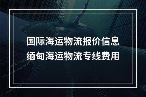 国际海运物流报价信息缅甸海运物流专线费用