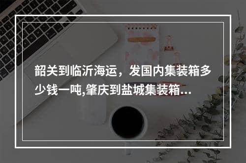 韶关到临沂海运，发国内集装箱多少钱一吨,肇庆到盐城集装箱海运一般多少钱