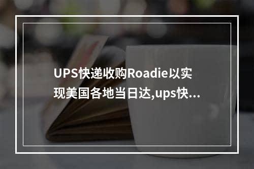 UPS快递收购Roadie以实现美国各地当日达,ups快递2022营收