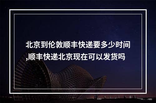 北京到伦敦顺丰快递要多少时间,顺丰快递北京现在可以发货吗